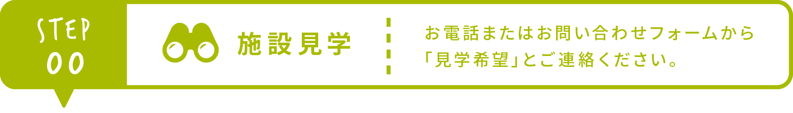 Step0 施設見学 お電話またはお問い合わせフォームから「見学希望」とご連絡ください。