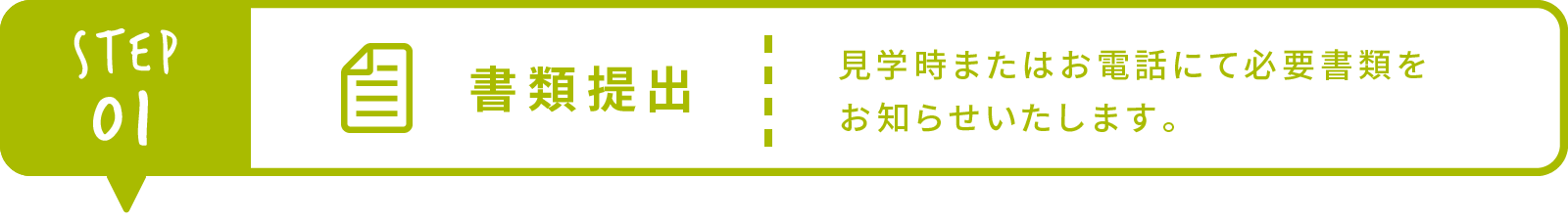 Step1 書類提出 見学時またはお電話にて必要書類をお知らせいたします。 郵送、もしくはご持参ください。